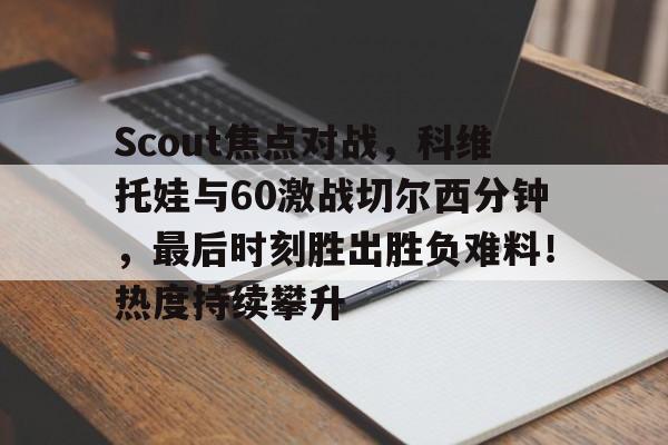 爱游戏-Scout焦点对战，科维托娃与60激战切尔西分钟，最后时刻胜出胜负难料！热度持续攀升的简单介绍