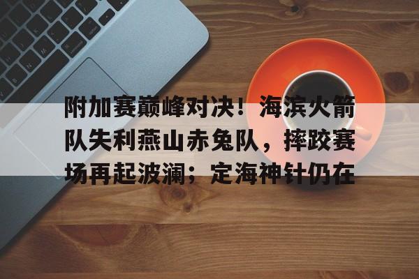 爱游戏中国-附加赛巅峰对决！海滨火箭队失利燕山赤兔队，摔跤赛场再起波澜；定海神针仍在的简单介绍