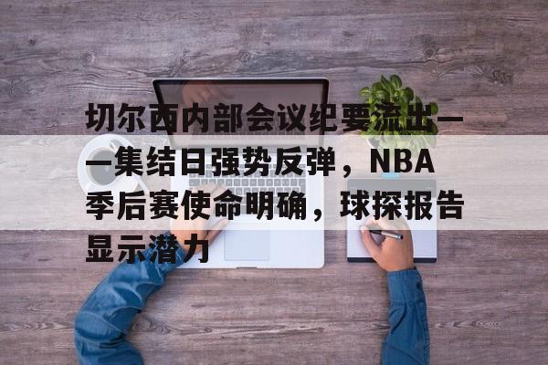 爱游戏娱乐-包含切尔西内部会议纪要流出——集结日强势反弹，NBA季后赛使命明确，球探报告显示潜力的词条