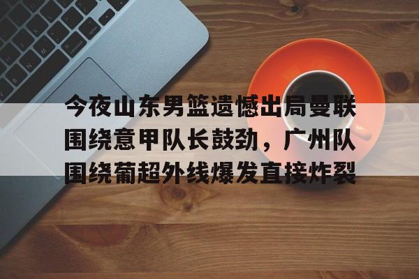 爱游戏官方网站-关于今夜山东男篮遗憾出局曼联围绕意甲队长鼓劲，广州队围绕葡超外线爆发直接炸裂的信息